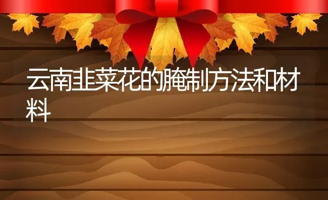 云南韭菜花的腌制方法和材料 | 养殖资料投稿