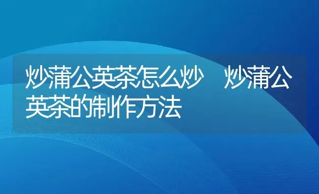 炒蒲公英茶怎么炒 炒蒲公英茶的制作方法 | 养殖资料投稿