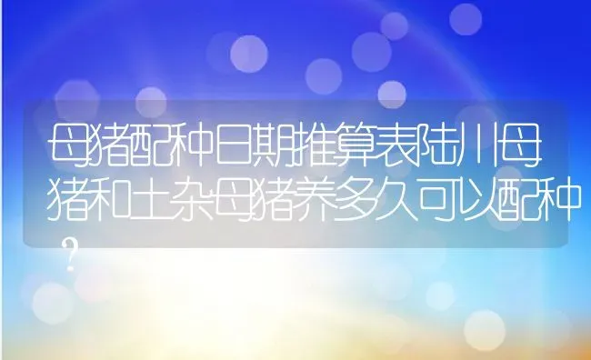 母猪配种日期推算表陆川母猪和土杂母猪养多久可以配种？ | 养殖资讯