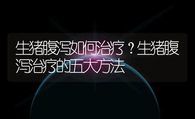 生猪腹泻如何治疗？生猪腹泻治疗的五大方法 | 养殖资讯
