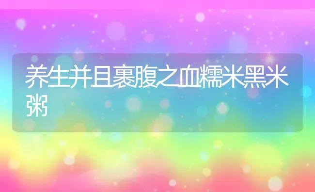 养生并且裹腹之血糯米黑米粥 | 养殖资料投稿