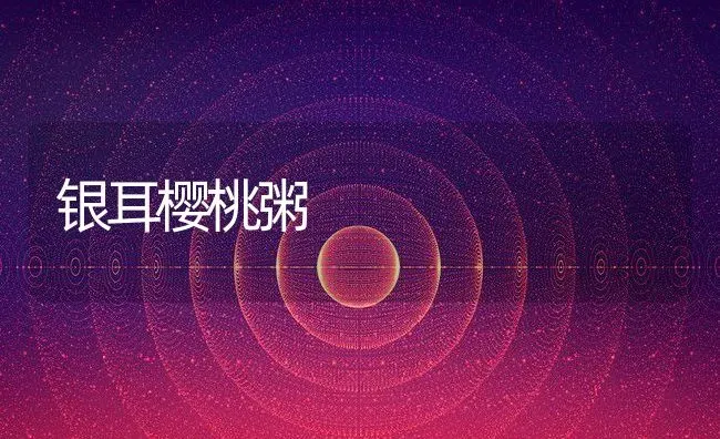银耳樱桃粥 | 养殖资讯