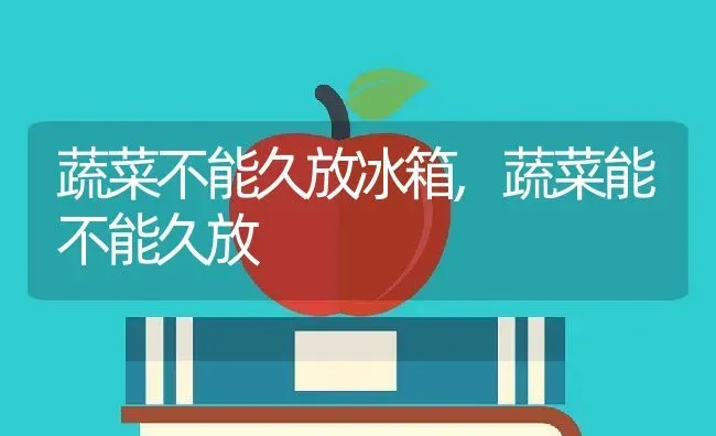 蔬菜不能久放冰箱,蔬菜能不能久放 | 养殖资料投稿