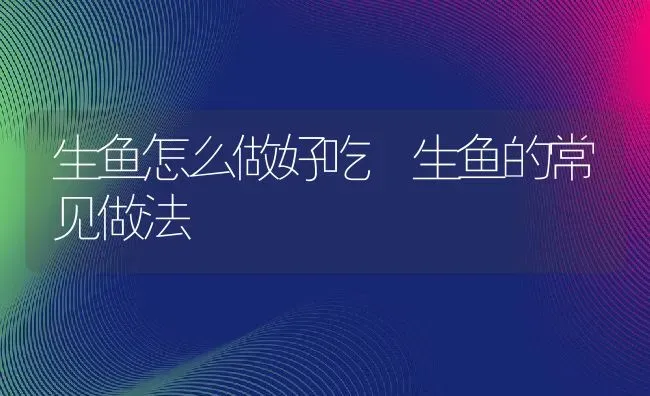 生鱼怎么做好吃 生鱼的常见做法 | 养殖资料投稿