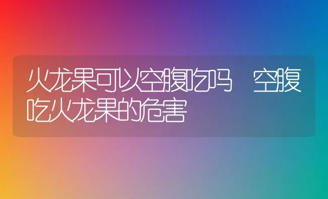 火龙果可以空腹吃吗 空腹吃火龙果的危害 | 养殖资料投稿