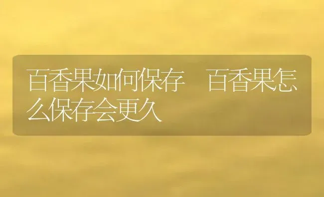 百香果如何保存 百香果怎么保存会更久 | 养殖资料投稿