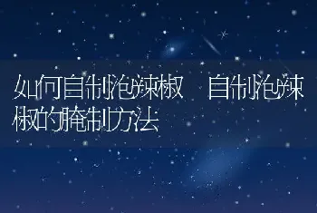 如何自制泡辣椒 自制泡辣椒的腌制方法