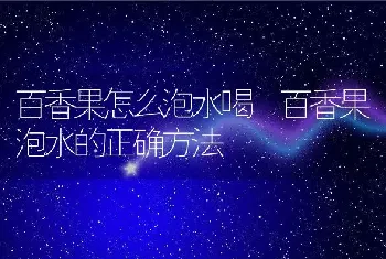 百香果怎么泡水喝 百香果泡水的正确方法